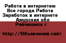 Работа в интернетею - Все города Работа » Заработок в интернете   . Амурская обл.,Райчихинск г.